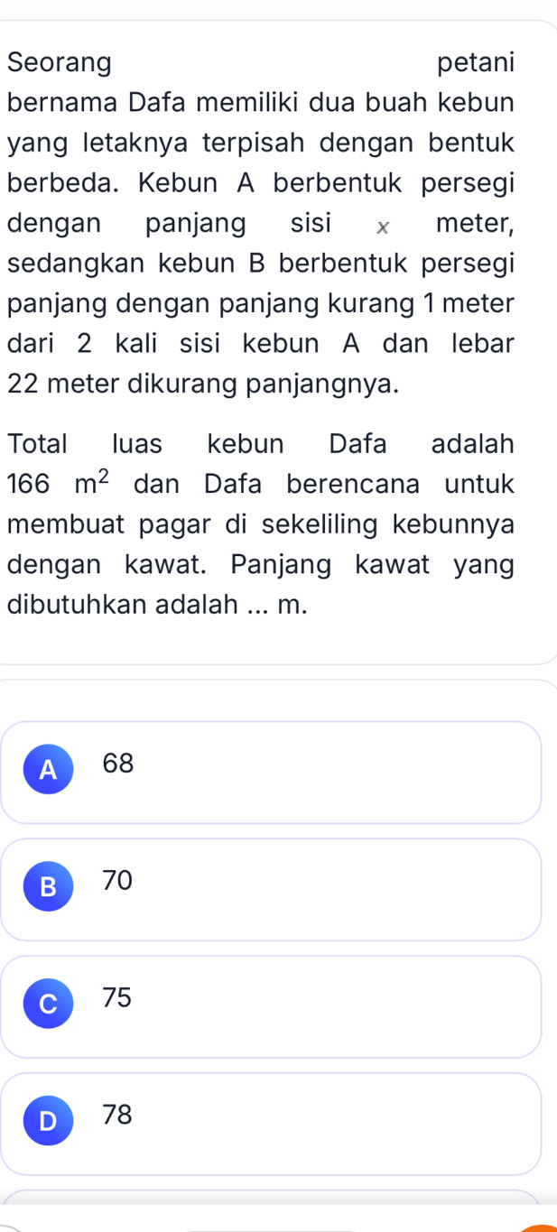 Seorang petani
bernama Dafa memiliki dua buah kebun
yang letaknya terpisah dengan bentuk 
berbeda. Kebun A berbentuk persegi
dengan panjang sisi x meter,
sedangkan kebun B berbentuk persegi
panjang dengan panjang kurang 1 meter
dari 2 kali sisi kebun A dan lebar
22 meter dikurang panjangnya.
Total luas kebun Dafa adalah
166m^2 dan Dafa berencana untuk
membuat pagar di sekeliling kebunnya
dengan kawat. Panjang kawat yang
dibutuhkan adalah ... m.
A 68
B 70
C 75
D 78