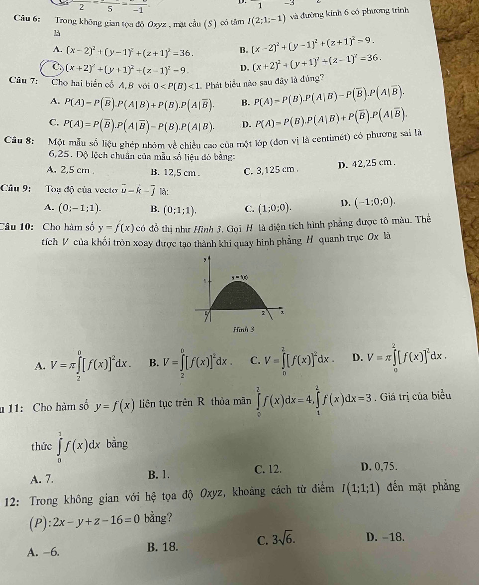 frac 2=frac 5=frac -1.
D. 1
Câu 6: Trong không gian tọa độ Oxyz , mặt cầu (S) có tan I(2;1;-1) và đường kính 6 có phương trình
là
A. (x-2)^2+(y-1)^2+(z+1)^2=36. B. (x-2)^2+(y-1)^2+(z+1)^2=9.
C. (x+2)^2+(y+1)^2+(z-1)^2=9. D. (x+2)^2+(y+1)^2+(z-1)^2=36.
Câu 7: Cho hai biến cố A,B với 0 <1</tex> . Phát biểu nào sau đây là đúng?
A. P(A)=P(overline B).P(A|B)+P(B).P(A|overline B). B. P(A)=P(B).P(A|B)-P(overline B).P(A|overline B).
C. P(A)=P(overline B).P(A|overline B)-P(B).P(A|B). D. P(A)=P(B).P(A|B)+P(overline B).P(A|overline B).
Câu 8: Một mẫu số liệu ghép nhóm về chiều cao của một lớp (đơn vị là centimét) có phương sai là
6,25. Độ lệch chuẩn của mẫu số liệu đó bằng:
D. 42,25 cm .
A. 2,5 cm . B. 12,5 cm . C. 3,125 cm .
Câu 9: Toạ độ của vectơ vector u=vector k-vector j là:
A. (0;-1;1). B. (0;1;1). C. (1;0;0). D. (-1;0;0).
Câu 10: Cho hàm số y=f(x)c 6 đồ thị như Hình 3. Gọi H là diện tích hình phẳng được tô màu. Thể
tích V của khối tròn xoay được tạo thành khi quay hình phẳng H quanh trục 0x là
Hình 3
A. V=π ∈tlimits _2^(0[f(x)]^2)dx. B. V=∈tlimits _2^(0[f(x)]^2)dx. C. V=∈tlimits _0^(2[f(x)]^2)dx. D. V=π ∈tlimits _0^(2[f(x)]^2)dx.
* 11: Cho hàm số y=f(x) liên tục trên R thỏa mãn ∈tlimits _0^(2f(x)dx=4,∈tlimits _1^2f(x)dx=3. Giá trị của biểu
thức ∈tlimits _0^1f(x)dx bằng
C. 12. D. 0,75.
A. 7. B. 1.
12: Trong không gian với hệ tọa độ Oxyz, khoảng cách từ điểm I(1;1;1) đến mặt phẳng
(P): 2x-y+z-16=0 bằng?
C. 3sqrt 6).
D. −18.
A. -6. B. 18.