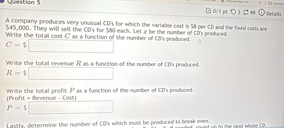 chtatung Mane 1 T e 
□ 0/1 ptつ 3 %99 Details 
A company produces very unusual CD's for which the variable cost is $8 per CD and the fixed costs are
$45,000. They will sell the CD's for $80 each. Let æ be the number of CD's produced. 
Write the total cost C' as a function of the number of CD's produced.
C=$ □ 
Write the total revenue R as a function of the number of CD's produced.
R=$ □
Write the total profit P as a function of the number of CD's produced. 
(Profit = Revenue - Cost)
P=$ □
Lastly, determine the number of CD's which must be produced to break even. round up to the next whole CD.