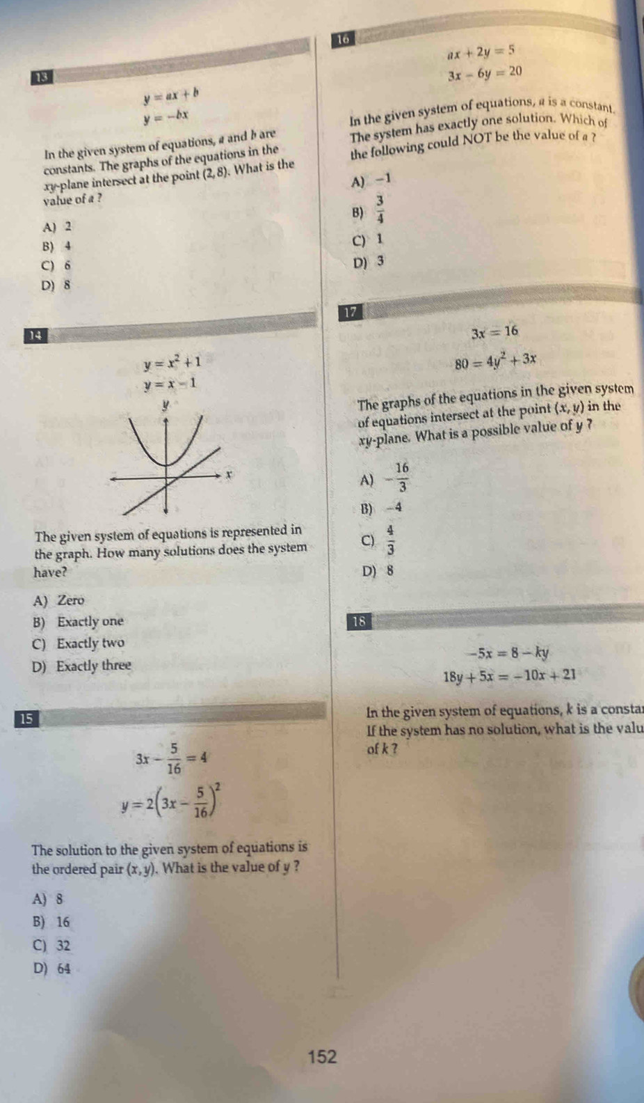 16
ax+2y=5
13
3x-6y=20
y=ax+b
y=-bx
In the given system of equations, a is a constant.
In the given system of equations, a and b are The system has exactly one solution. Which of
constants. The graphs of the equations in the
xy -plane intersect at the point (2,8). What is the the following could NOT be the value of a ?
A) -1
value of a ?
B)  3/4 
A) 2
B) 4
C) 1
C) 6 D) 3
D) 8
17
14
3x=16
y=x^2+1
80=4y^2+3x
y=x-1
The graphs of the equations in the given system
of equations intersect at the point (x,y) in the
xy -plane. What is a possible value of y ?
A) - 16/3 
B) -4
The given system of equations is represented in
the graph. How many solutions does the system C)  4/3 
have? D) 8
A) Zero
B) Exactly one 18
C) Exactly two
-5x=8-ky
D) Exactly three
18y+5x=-10x+21
15 In the given system of equations, k is a constar
If the system has no solution, what is the valu
3x- 5/16 =4
of k ?
y=2(3x- 5/16 )^2
The solution to the given system of equations is
the ordered pair (x,y). What is the value of y ?
A) 8
B) 16
C) 32
D) 64
152