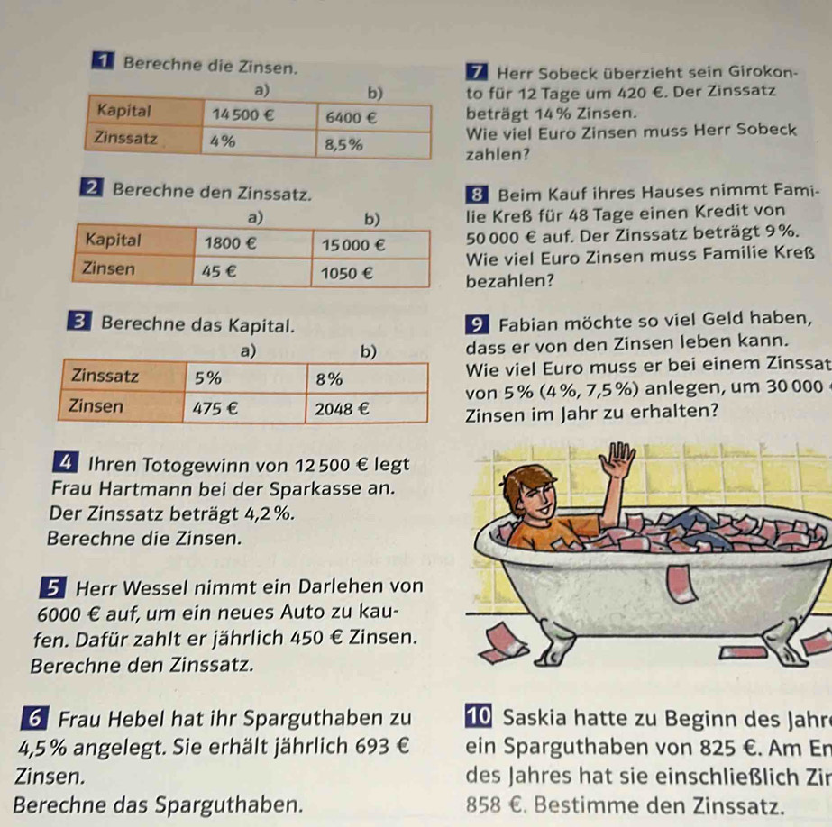 Berechne die Zinsen. 
b Herr Sobeck überzieht sein Girokon- 
to für 12 Tage um 420 €. Der Zinssatz 
beträgt 14% Zinsen. 
Wie viel Euro Zinsen muss Herr Sobeck 
zahlen? 
Z Berechne den Zinssatz. 8 Beim Kauf ihres Hauses nimmt Fami- 
lie Kreß für 48 Tage einen Kredit von
50 000 € auf. Der Zinssatz beträgt 9 %. 
Wie viel Euro Zinsen muss Familie Kreß 
bezahlen? 
Berechne das Kapital. 9 Fabian möchte so viel Geld haben, 
dass er von den Zinsen leben kann. 
Wie viel Euro muss er bei einem Zinssat 
von 5 % (4%, 7,5 %) anlegen, um 30 000
Zinsen im Jahr zu erhalten? 
4 Ihren Totogewinn von 12 500 € legt 
Frau Hartmann bei der Sparkasse an. 
Der Zinssatz beträgt 4,2 %. 
Berechne die Zinsen. 
5 Herr Wessel nimmt ein Darlehen von
6000 € auf, um ein neues Auto zu kau- 
fen. Dafür zahlt er jährlich 450 € Zinsen. 
Berechne den Zinssatz.
6 Frau Hebel hat ihr Sparguthaben zu Saskia hatte zu Beginn des Jahr
4,5% angelegt. Sie erhält jährlich 693 € ein Sparguthaben von 825 €. Am En 
Zinsen. des Jahres hat sie einschließlich Zir 
Berechne das Sparguthaben. 858 €. Bestimme den Zinssatz.