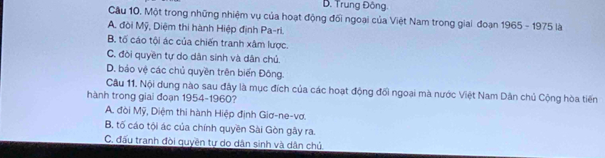 D. Trung Đông.
Câu 10. Một trong những nhiệm vụ của hoạt động đối ngoại của Việt Nam trong giai đoạn 1965 - 1975 là
A. đòi Mỹ, Diệm thi hành Hiệp định Pa-ri.
B. tố cáo tội ác của chiến tranh xâm lược.
C. đòi quyền tự do dân sinh và dân chủ.
D. bảo vệ các chủ quyền trên biển Đông.
Câu 11. Nội dung nào sau đây là mục đích của các hoạt động đối ngoại mà nước Việt Nam Dân chủ Cộng hòa tiến
hành trong giai đoạn 1954 - 1960?
A. đời Mỹ, Diệm thi hành Hiệp định Giơ-ne-vơ.
B. tố cáo tội ác của chính quyền Sài Gòn gây ra.
C. đấu tranh đòi quyền tự do dân sinh và dân chủ.