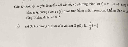 Một vật chuyển động đều với vận tốc có phương trình v(t)=t^2-2t+1 , trong d 
bằng giây, quãng đường s(t) được tính bằng mét. Trong các khẳng định sau, I 
dúng? Khẳng định nào sai? 
(a) Quãng đường đi được của vật sau 2 giây là:  2/3 (m)