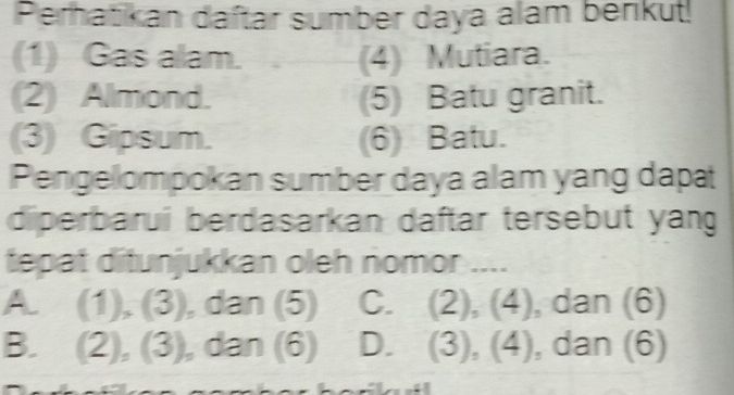 Perhatikan daftar sumber daya alam berikut!
(1) Gas alam. . (4) Mutiara.
(2) Almond. (5) Batu granit.
(3) Gipsum. (6) Batu.
Pengelompokan sumber daya alam yang dapa
diperbarui berdasarkan daftar tersebut yang
tepat ditunjukkan oleh nomor ....
A. (1), (3), dan (5) C. (2), (4), , dan (6)
B. (2), (3), dan (6) D. (3),(4) , dan (6)