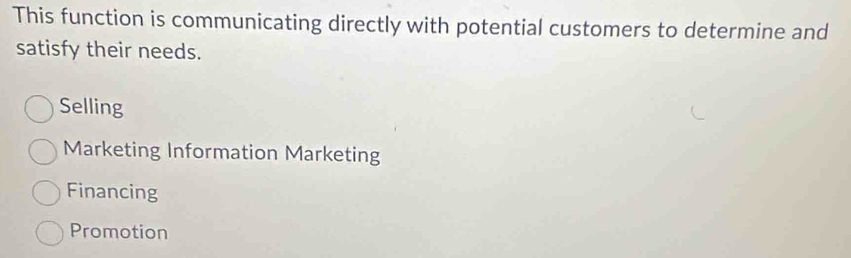 This function is communicating directly with potential customers to determine and
satisfy their needs.
Selling
Marketing Information Marketing
Financing
Promotion