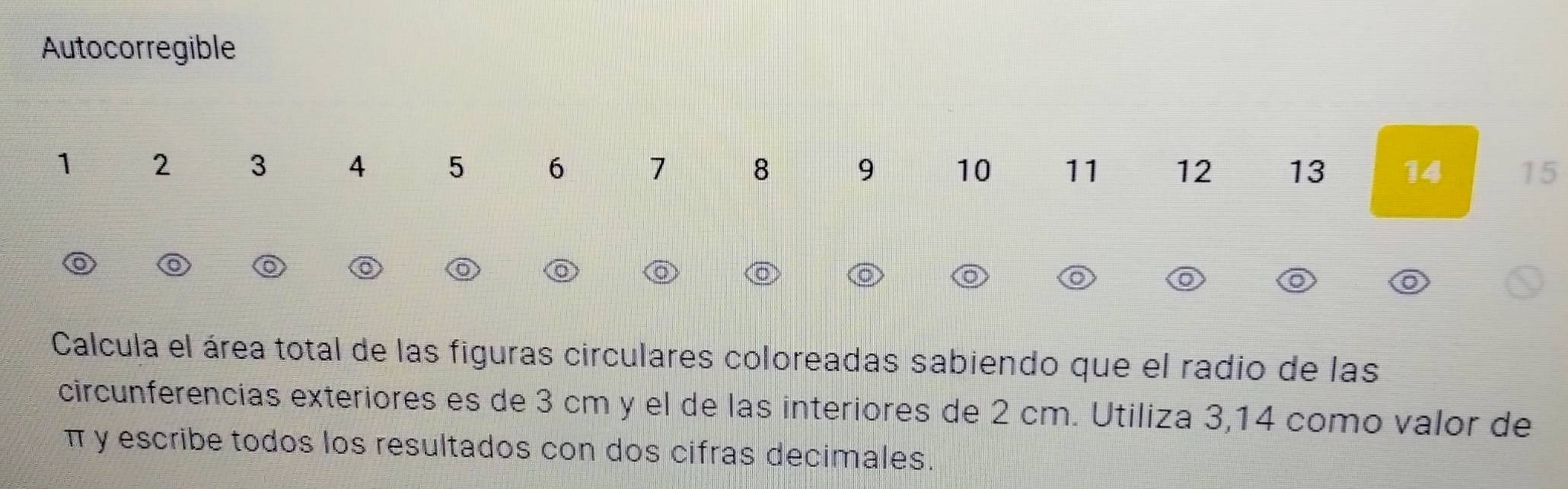 Autocorregible
1 2 3 4 5 6 7 8 9 10 11 12 13 14 15
Calcula el área total de las figuras circulares coloreadas sabiendo que el radio de las 
circunferencias exteriores es de 3 cm y el de las interiores de 2 cm. Utiliza 3,14 como valor de
π y escribe todos los resultados con dos cifras decimales.