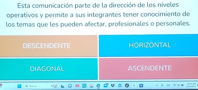 Esta comunicación parte de la dirección de los niveles
operativos y permite a sus integrantes tener conocimiento de
los temas que les pueden afectar, profesionales o personales.
DESCENDENTE HORIZONTAL
DIAGONAL ASCENDENTE
D
Buscar 2/14/2025 10:43 AM