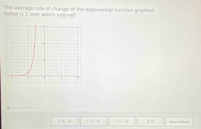 The average rate of change of the exponential function graphed
below is 2 over which interval?
You can earn 5 coins
[-6,-4] [-6,-5] [-5,-4] [5,6] None of these