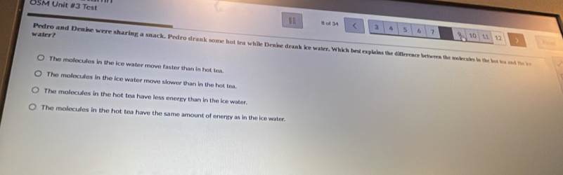 USM Unit #3 Test 1 ol 34
|
3 4 5 6 7
water? 10 12 Fon
Pedro and Denise were sharing a snack. Pedro drank some hot tea while Denise drank ice water. Which best explains the difference betwees the molculs in the hot to and the i
The molecules in the ice water move faster than in hot tea.
The molecules in the ice water move slower than in the hot tea.
The molecules in the hot tea have less energy than in the ice water.
The molecules in the hot tea have the same amount of energy as in the ice water.