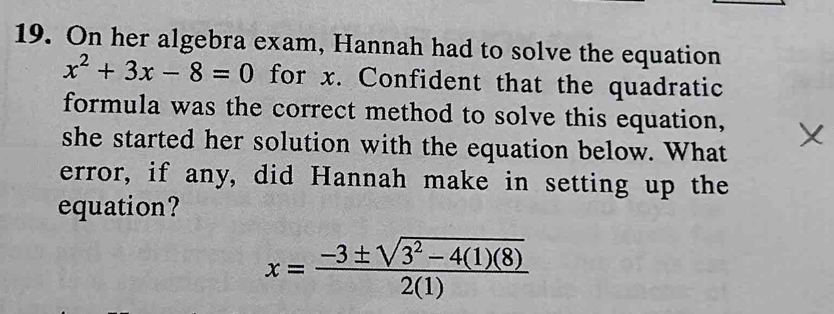 On her algebra exam, Hannah had to solve the equation
x^2+3x-8=0 for x. Confident that the quadratic 
formula was the correct method to solve this equation, 
she started her solution with the equation below. What 
error, if any, did Hannah make in setting up the 
equation?
x= (-3± sqrt(3^2-4(1)(8)))/2(1) 