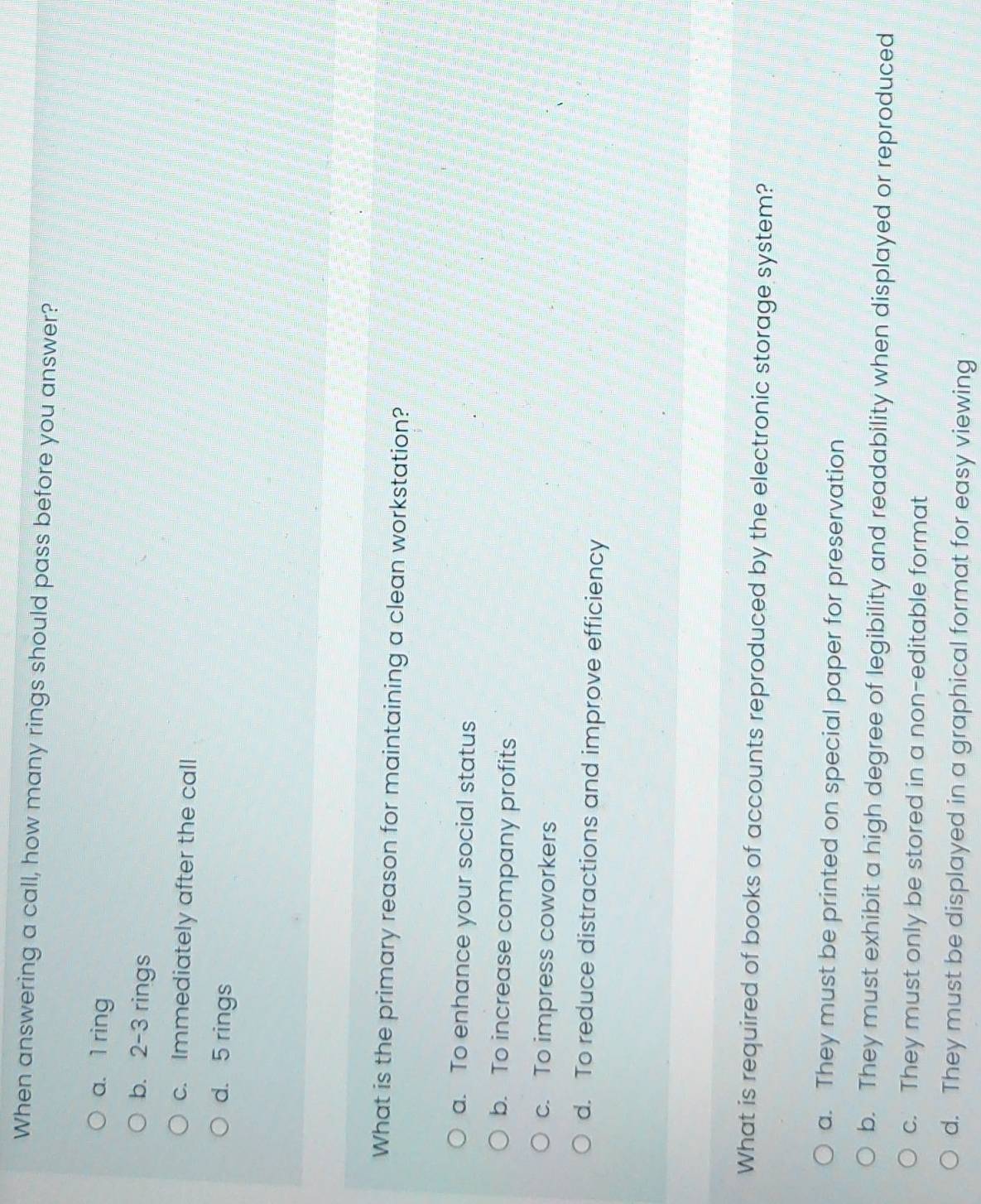 When answering a call, how many rings should pass before you answer?
a. 1 ring
b. 2 - 3 rings
c. Immediately after the call
d. 5 rings
What is the primary reason for maintaining a clean workstation?
a. To enhance your social status
b. To increase company profits
c. To impress coworkers
d. To reduce distractions and improve efficiency
What is required of books of accounts reproduced by the electronic storage system?
a. They must be printed on special paper for preservation
b. They must exhibit a high degree of legibility and readability when displayed or reproduced
c. They must only be stored in a non-editable format
d. They must be displayed in a graphical format for easy viewing