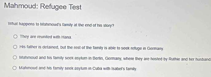 Mahmoud: Refugee Test
What happens to Mahmoud's family at the end of his story?
They are reunited with Hana.
His father is detained, but the rest of the family is able to seek refuge in Germany.
Mahmoud and his family seek asylum in Berlin, Germany, where they are hosted by Ruthie and her husband
Mahmoud and his family seek asylum in Cuba with Isabel's family.