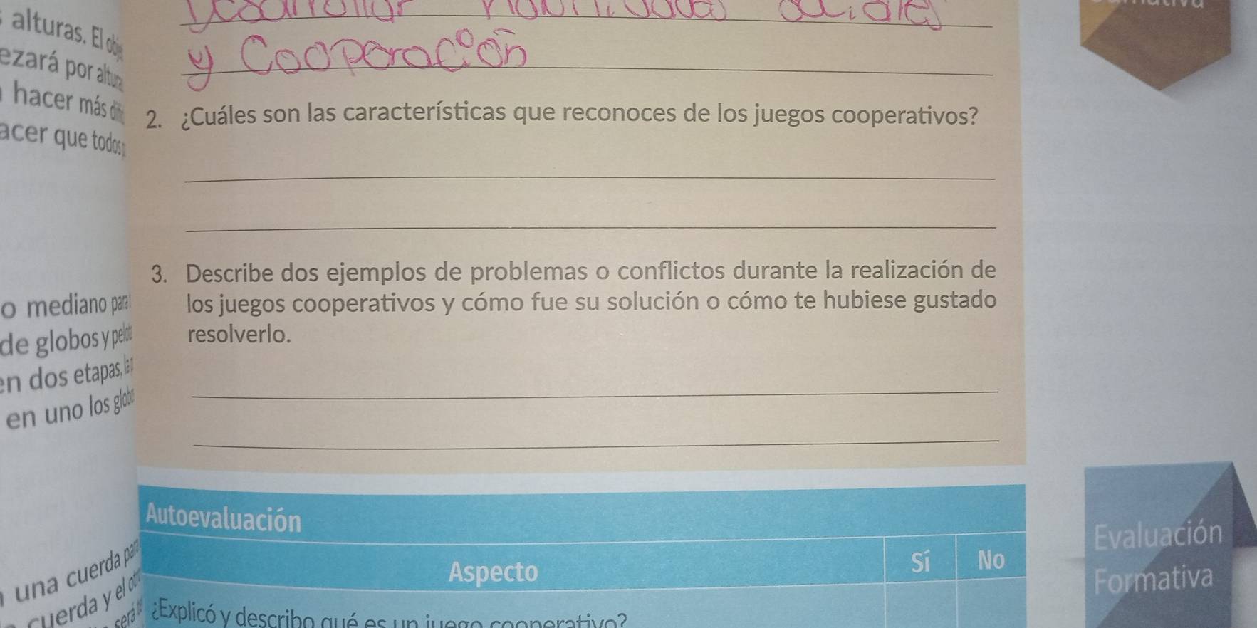 alturas. El o
ezará por altura_
hacer más d 2. ¿Cuáles son las características que reconoces de los juegos cooperativos?
cer que todos 
_
_
3. Describe dos ejemplos de problemas o conflictos durante la realización de
o mediano para los juegos cooperativos y cómo fue su solución o cómo te hubiese gustado
de globos y pelot resolverlo.
en dos etapas, laí_
_
en uno los globó
Autoevaluación
Evaluación
una cuerda pá
Sí No
Cuerda y elo
Aspecto Formativa
¿Explicó y describo qué es un jue go enerative?