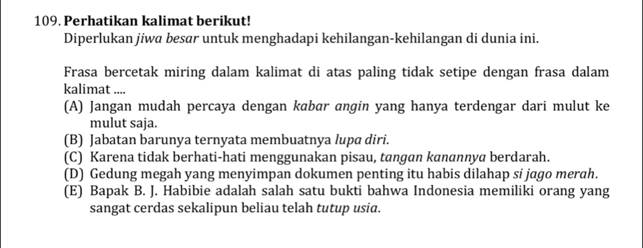 Perhatikan kalimat berikut!
Diperlukan jiwa besar untuk menghadapi kehilangan-kehilangan di dunia ini.
Frasa bercetak miring dalam kalimat di atas paling tidak setipe dengan frasa dalam
kalimat ....
(A) Jangan mudah percaya dengan kabar angin yang hanya terdengar dari mulut ke
mulut saja.
(B) Jabatan barunya ternyata membuatnya lupa diri.
(C) Karena tidak berhati-hati menggunakan pisau, tangan kanannya berdarah.
(D) Gedung megah yang menyimpan dokumen penting itu habis dilahap si jago merah.
(E) Bapak B. J. Habibie adalah salah satu bukti bahwa Indonesia memiliki orang yang
sangat cerdas sekalipun beliau telah tutup usia.