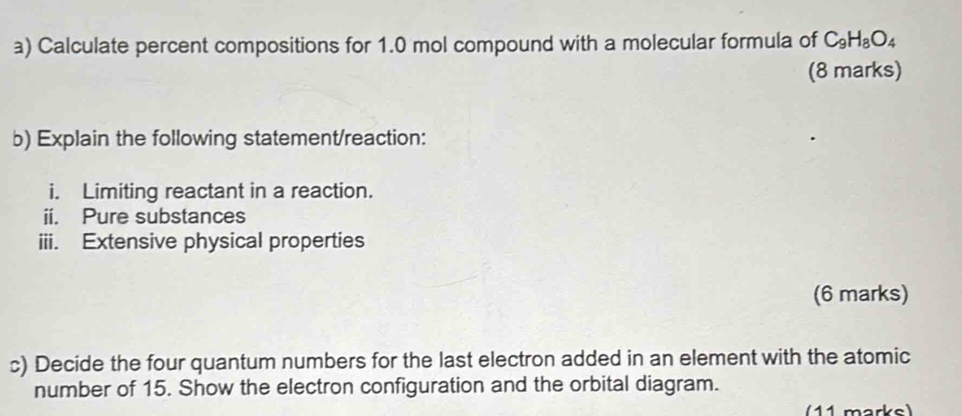 Calculate percent compositions for 1.0 mol compound with a molecular formula of C_9H_8O_4
(8 marks) 
b) Explain the following statement/reaction: 
i. Limiting reactant in a reaction. 
ii. Pure substances 
iii. Extensive physical properties 
(6 marks) 
c) Decide the four quantum numbers for the last electron added in an element with the atomic 
number of 15. Show the electron configuration and the orbital diagram. 
(11 marks)