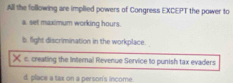 All the following are implied powers of Congress EXCEPT the power to
a. set maximum working hours.
b. fight discrimination in the workplace.
X c. creating the Internal Revenue Service to punish tax evaders
d. place a tax on a person's income.