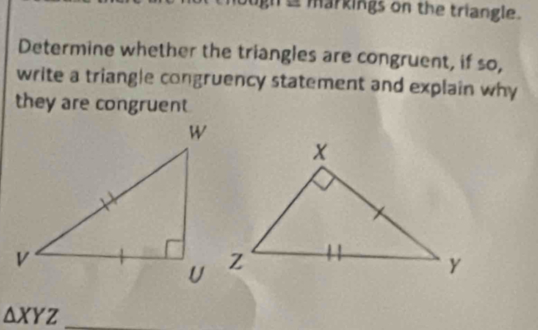 gh a markings on the triangle. 
Determine whether the triangles are congruent, if so, 
write a triangle congruency statement and explain why 
they are congruent 
_ △ XYZ