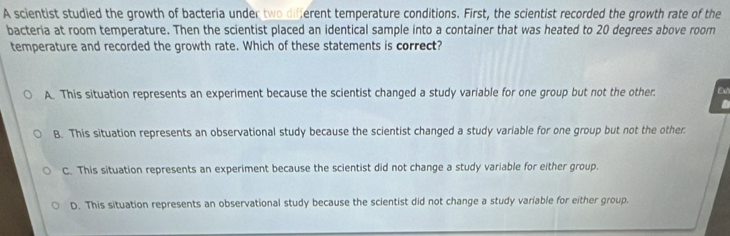 A scientist studied the growth of bacteria under two different temperature conditions. First, the scientist recorded the growth rate of the
bacteria at room temperature. Then the scientist placed an identical sample into a container that was heated to 20 degrees above room
temperature and recorded the growth rate. Which of these statements is correct?
A. This situation represents an experiment because the scientist changed a study variable for one group but not the other. Ext
B. This situation represents an observational study because the scientist changed a study variable for one group but not the other.
C. This situation represents an experiment because the scientist did not change a study variable for either group.
D. This situation represents an observational study because the scientist did not change a study variable for either group.