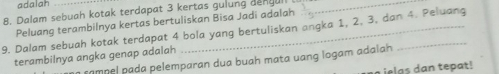 adalah 
8. Dalam sebuah kotak terdapat 3 kertas gulung dengull_ 
Peluang terambilnya kertas bertuliskan Bisa Jadi adalah 
9. Dalam sebuah kotak terdapat 4 bola yang bertuliskan angka 1, 2, 3, dan 4. Peluang 
terambilnya angka genap adalah 
sampel pada pelemparan dua buah mata uang logam adalah 
L ielas dan tepat!