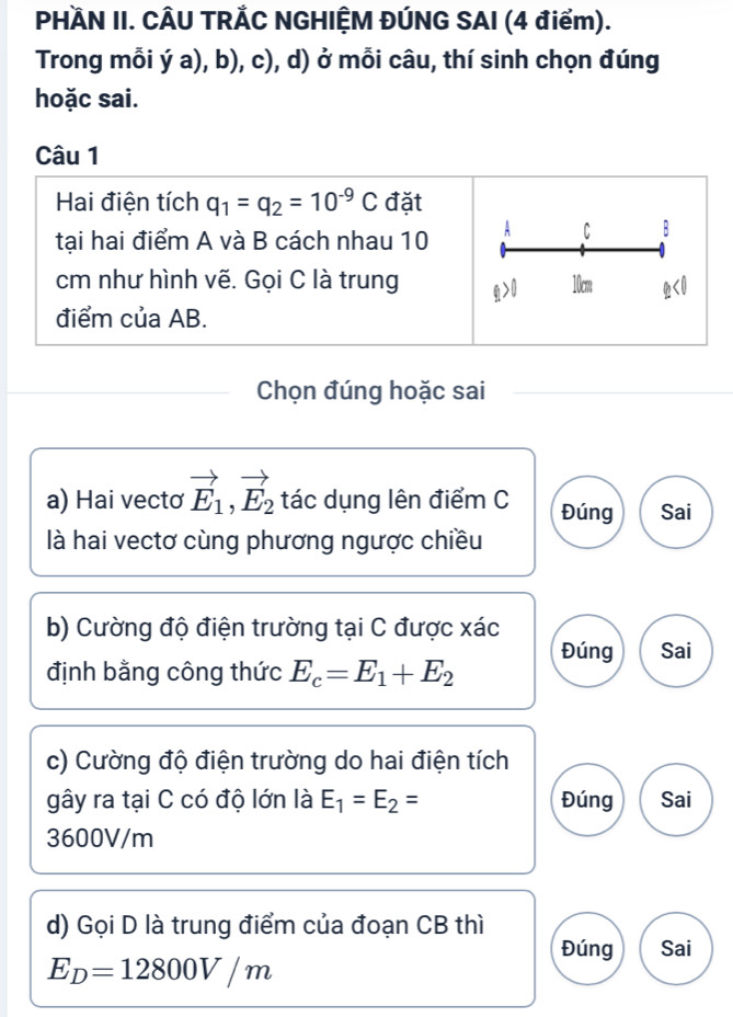 PHÀN II. CÂU TRẢC NGHIỆM ĐÚNG SAI (4 điểm). 
Trong mỗi ý a), b), c), d) ở mỗi câu, thí sinh chọn đúng 
hoặc sai. 
Câu 1 
Hai điện tích q_1=q_2=10^(-9)C đặt 
tại hai điểm A và B cách nhau 10 A C B
cm như hình vẽ. Gọi C là trung 10cm
điểm của AB. 
Chọn đúng hoặc sai 
a) Hai vectơ vector E_1, vector E_2 tác dụng lên điểm C Đúng Sai 
là hai vectơ cùng phương ngược chiều 
b) Cường độ điện trường tại C được xác
định bằng công thức E_c=E_1+E_2 Đúng Sai 
c) Cường độ điện trường do hai điện tích 
gây ra tại C có độ lớn là E_1=E_2= Đúng Sai
3600V/m
d) Gọi D là trung điểm của đoạn CB thì 
Đúng Sai
E_D=12800V/m