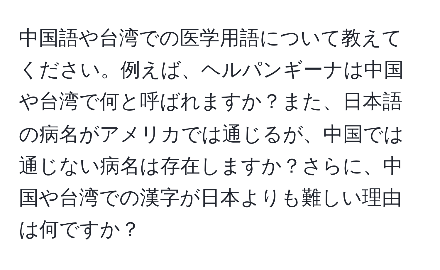 中国語や台湾での医学用語について教えてください。例えば、ヘルパンギーナは中国や台湾で何と呼ばれますか？また、日本語の病名がアメリカでは通じるが、中国では通じない病名は存在しますか？さらに、中国や台湾での漢字が日本よりも難しい理由は何ですか？