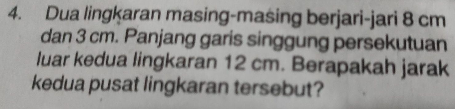 Dua lingkaran masing-masing berjari-jari 8 cm
dan 3 cm. Panjang garis singgung persekutuan 
luar kedua lingkaran 12 cm. Berapakah jarak 
kedua pusat lingkaran tersebut?