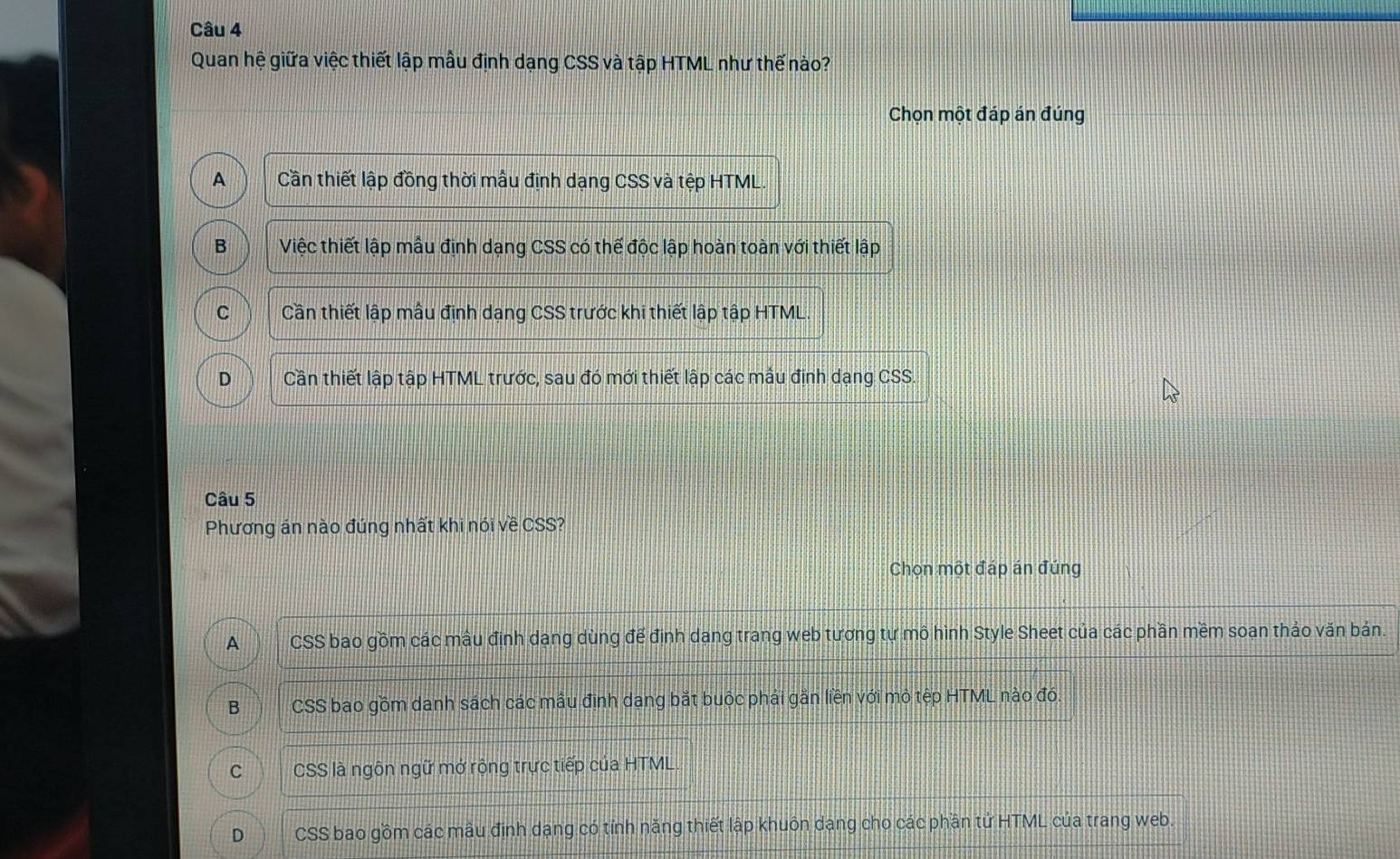Quan hệ giữa việc thiết lập mẫu định dạng CSS và tập HTML như thế nào?
Chọn một đáp án đúng
A Cần thiết lập đồng thời mẫu định dạng CSS và tệp HTML
B Việc thiết lập mẫu định dạng CSS có thể độc lập hoàn toàn với thiết lập
C Cần thiết lập mẫu định dạng CSS trước khi thiết lập tập HTML.
D Cần thiết lập tập HTML trước, sau đó mới thiết lập các mẫu định dạng CSS.
Câu 5
Phương án nào đúng nhất khi nói về CSS?
Chọn một đáp án đúng
A CSS bao gồm các mâu định dạng dùng để định dạng trang web tương tự mô hình Style Sheet của các phần mềm soạn thảo văn bản.
B CSS bao gồm danh sách các mẫu định dang bắt buộc phải gần liền với mô tệp HTML nào đó
C CSS là ngôn ngữ mở rộng trực tiếp của HTML.
D CSS bao gồm các mâu định dạng có tính năng thiết lập khuôn dạng cho các phần tử HTML của trang web.