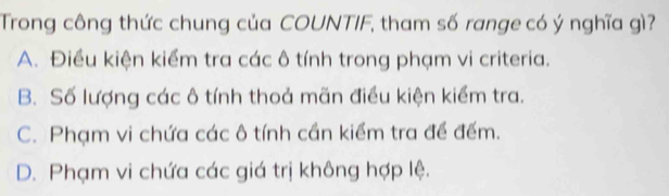 Trong công thức chung của COUNTIF, tham số range có ý nghĩa gì?
A. Điều kiện kiểm tra các ô tính trong phạm vi criteria.
B. Số lượng các ô tính thoả mãn điều kiện kiểm tra.
C. Phạm vi chứa các ô tính cần kiểm tra đề đếm.
D. Phạm vi chứa các giá trị không hợp lệ.