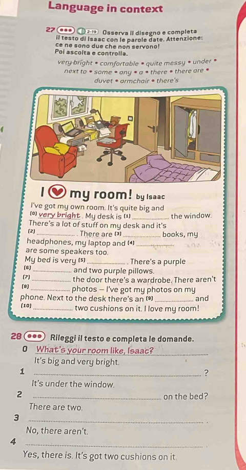 Language in context
27 ●0 ① 2-19 Osserva II disegno e completa
il testo di Isaac con le parole date. Attenzione:
ce ne sono due che non servono!
Poi ascolta e controlla.
very bright • comfortable • quite messy • under •
next to * some • any • a • there • there are •
duvet • armchair • there's
O my room! by Isaac
I've got my own room. It's quite big and
(0) very bright . My desk is (1) _the window.
There's a lot of stuff on my desk and it's
(2) _There are ()_ books, my
headphones, my laptop and (4)_
are some speakers too.
My bed is very (s) _. There's a purple
(6)_ and two purple pillows.
(7) _the door there’s a wardrobe. There aren't
(9)_ photos — I’ve got my photos on my
phone. Next to the desk there's an () _and
(10) _two cushions on it. I love my room!
28 ... Rileggi il testo e completa le domande.
O What's your room like, Isaac?
It's big and very bright.
_1
?
It's under the window.
_2
on the bed?
There are two.
_3
No, there aren’t.
_4
Yes, there is. It's got two cushions on it.