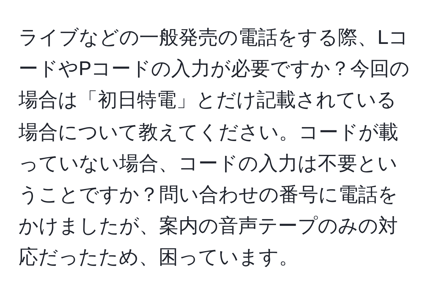 ライブなどの一般発売の電話をする際、LコードやPコードの入力が必要ですか？今回の場合は「初日特電」とだけ記載されている場合について教えてください。コードが載っていない場合、コードの入力は不要ということですか？問い合わせの番号に電話をかけましたが、案内の音声テープのみの対応だったため、困っています。