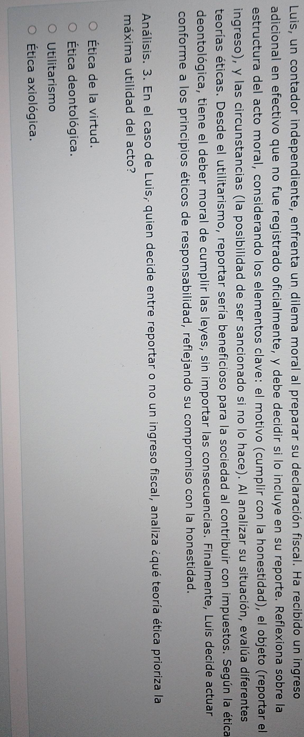 Luis, un contador independiente, enfrenta un dilema moral al preparar su declaración fiscal. Ha recibido un ingreso
adicional en efectivo que no fue registrado oficialmente, y debe decidir si lo incluye en su reporte. Reflexiona sobre la
estructura del acto moral, considerando los elementos clave: el motivo (cumplir con la honestidad), el objeto (reportar el
ingreso), y las circunstancias (la posibilidad de ser sancionado si no lo hace). Al analizar su situación, evalúa diferentes
teorías éticas. Desde el utilitarismo, reportar sería beneficioso para la sociedad al contribuir con impuestos. Según la ética
deontológica, tiene el deber moral de cumplir las leyes, sin importar las consecuencias. Finalmente, Luis decide actuar
conforme a los principios éticos de responsabilidad, reflejando su compromiso con la honestidad.
Análisis. 3. En el caso de Luis, quien decide entre reportar o no un ingreso fiscal, analiza ¿qué teoría ética prioriza la
máxima utilidad del acto?
Ética de la virtud.
Ética deontológica.
Utilitarismo
Ética axiológica.