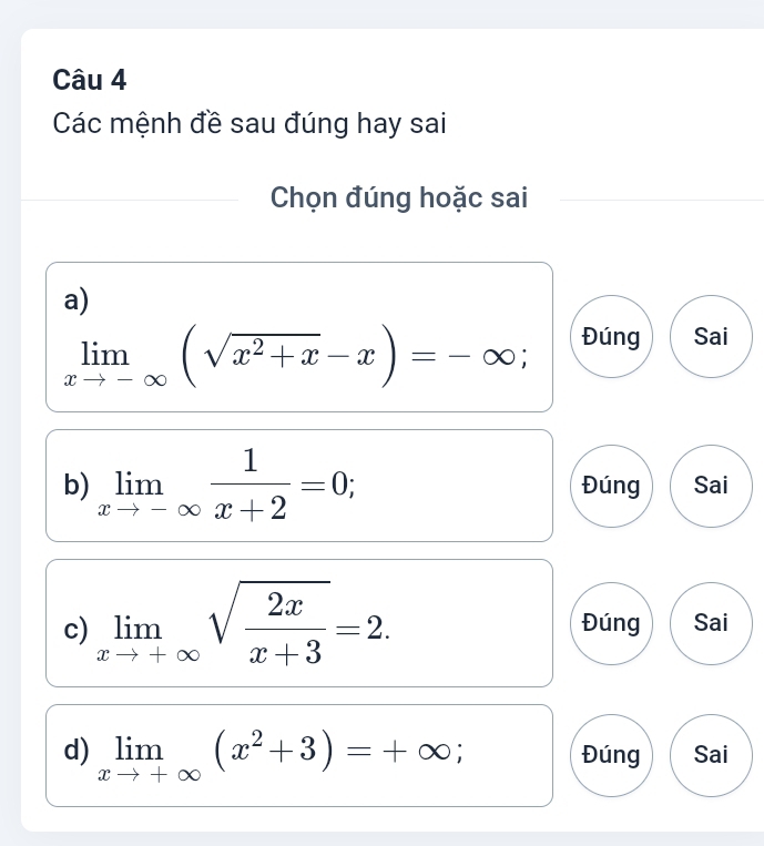 Các mệnh đề sau đúng hay sai 
Chọn đúng hoặc sai 
a)
limlimits _xto -∈fty (sqrt(x^2+x)-x)=-∈fty; 
Đúng Sai 
b) limlimits _xto -∈fty  1/x+2 =0; Đúng Sai 
c) limlimits _xto +∈fty sqrt(frac 2x)x+3=2. Đúng Sai 
d) limlimits _xto +∈fty (x^2+3)=+∈fty; Đúng Sai