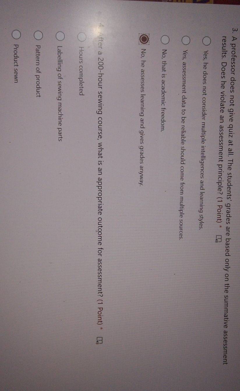 A professor does not give quiz at all. The students' grades are based only on the summative assessment
results. Does he violate an assessment principle? (1 Point) *
Yes, he does not consider multiple intelligences and learning styles.
Yes, assessment data to be reliable should come from multiple sources.
No, that is academic freedom.
No, he assesses learning and gives grades anyway.
4. After a 200-hour sewing course, what is an appropriate outcome for assessment? (1 Point) *
Hours completed
Labelling of sewing machine parts
Pattern of product
Product sewn