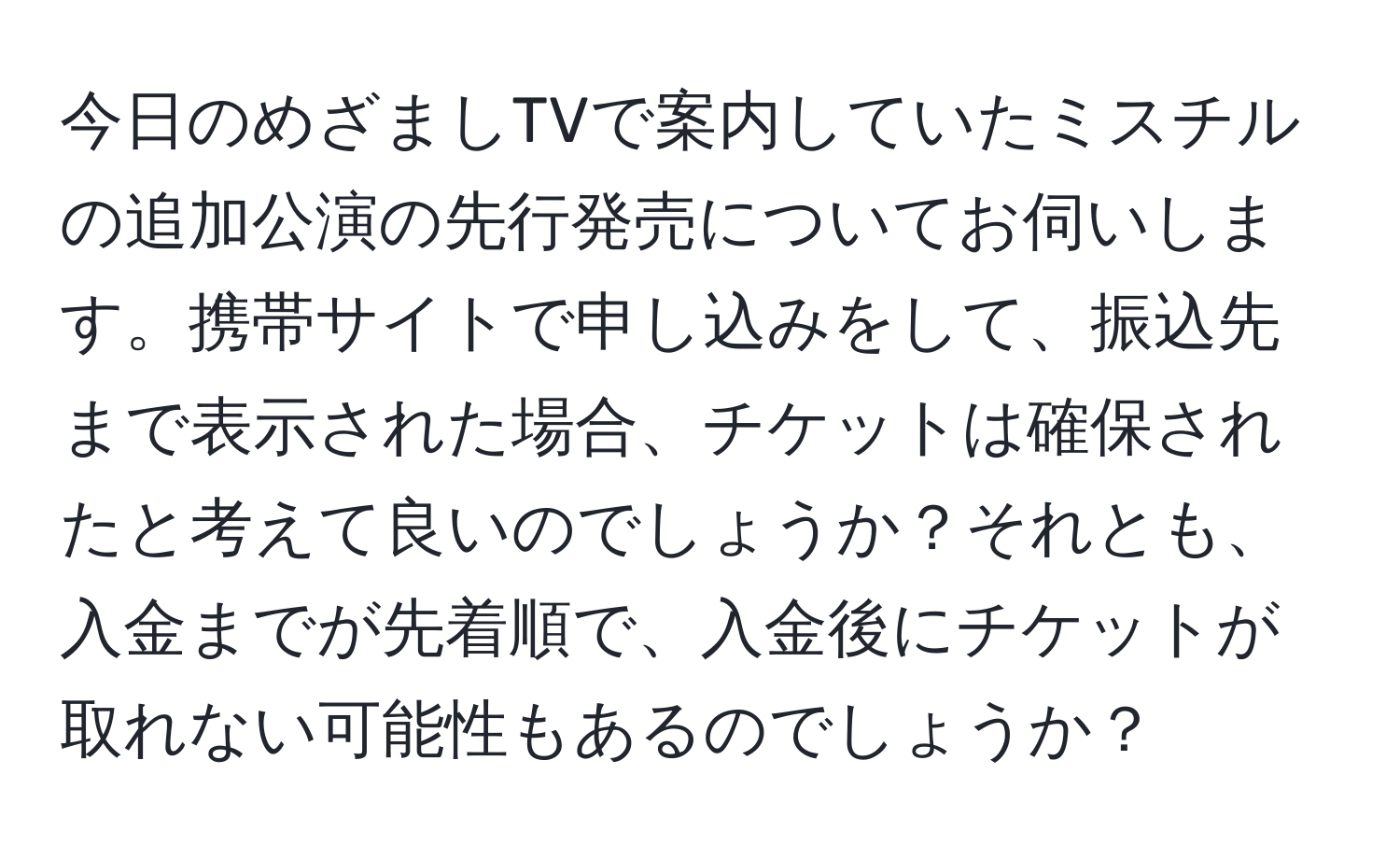 今日のめざましTVで案内していたミスチルの追加公演の先行発売についてお伺いします。携帯サイトで申し込みをして、振込先まで表示された場合、チケットは確保されたと考えて良いのでしょうか？それとも、入金までが先着順で、入金後にチケットが取れない可能性もあるのでしょうか？