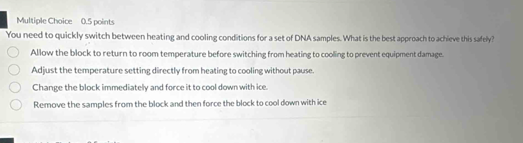 You need to quickly switch between heating and cooling conditions for a set of DNA samples. What is the best approach to achieve this safely?
Allow the block to return to room temperature before switching from heating to cooling to prevent equipment damage.
Adjust the temperature setting directly from heating to cooling without pause.
Change the block immediately and force it to cool down with ice.
Remove the samples from the block and then force the block to cool down with ice