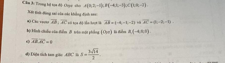 Trong hệ tọa độ Oxyz cho A(0;2;-1); B(-4;1;-3); C(1;0;-2). 
Xét tính đúng sai của các khẳng định sau: 
a) Các vecto overline AB; overline AC có tọa độ lần lượt là overline AB=(-4;-1;-2) và overline AC=(1;-2;-1). 
b) Hình chiếu của điểm B trên mặt phẳng (Oyz) là điểm B_1(-4;0;0). 
c) overline AB.overline AC=0
d) Diện tích tam giác ABC là S= 3sqrt(14)/2 .