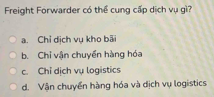 Freight Forwarder có thể cung cấp dịch vụ gì?
a. Chỉ dịch vụ kho bãi
b. Chỉ vận chuyển hàng hóa
c. Chỉ dịch vụ logistics
d. Vận chuyển hàng hóa và dịch vụ logistics