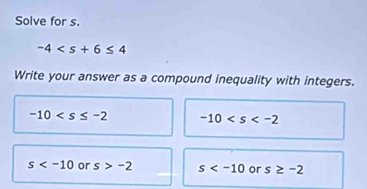 Solve for s.
-4
Write your answer as a compound inequality with integers.
-10
-10
s or s>-2 s or s≥ -2