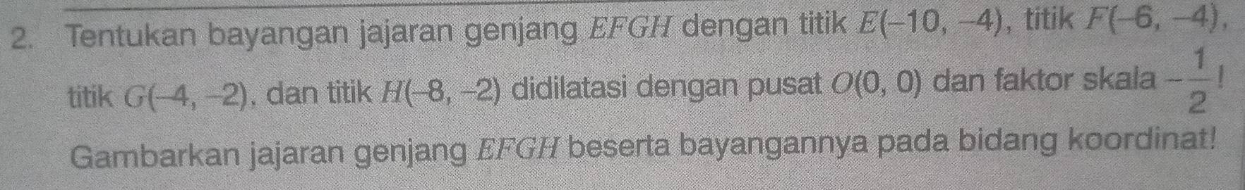 Tentukan bayangan jajaran genjang EFGH dengan titik E(-10,-4) ,titik F(-6,-4), 
titik G(-4,-2). dan titik H(-8,-2) didilatasi dengan pusat O(0,0) dan faktor skala - 1/2 !
Gambarkan jajaran genjang EFGH beserta bayangannya pada bidang koordinat!