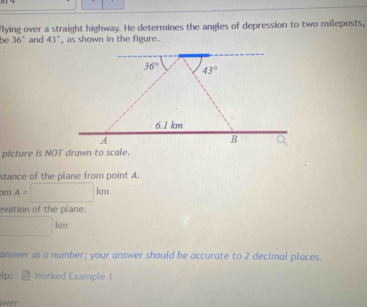 flying over a straight highway. He determines the angles of depression to two mileposts,
be 36° and 43° , as shown in the figure.
picture is NOT drawn to scale.
stance of the plane from point A.
pm A=□ km
evation of the plane.
□ km
answer as a number; your answer should be accurate to 2 decimal places.
lp: Worked Example 1
wer