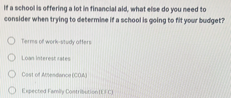 If a school is offering a lot in financial aid, what else do you need to
consider when trying to determine if a school is going to fit your budget?
Terms of work-study offers
Loan interest rates
Cost of Attendance(COA)
Expected Family Contribution (EFC)