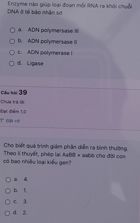 Enzyme nào giúp loại đoạn mồi RNA ra khỏi chuỗi
DNA ở tế bào nhân sơ
a. ADN polymersase III
b. ADN polymersase II
c. ADN polymerase I
d. Ligase
Câu hỏi 39
Chưa trà lời
Đạt điểm 1,0
◤ Đặt cờ
Cho biết quá trình giảm phân diễn ra bình thường.
Theo lí thuyết, phép lai AaBB × aabb cho đời con
có bao nhiêu loại kiểu gen?
a. 4.
b. 1.
c. 3.
d. 2.