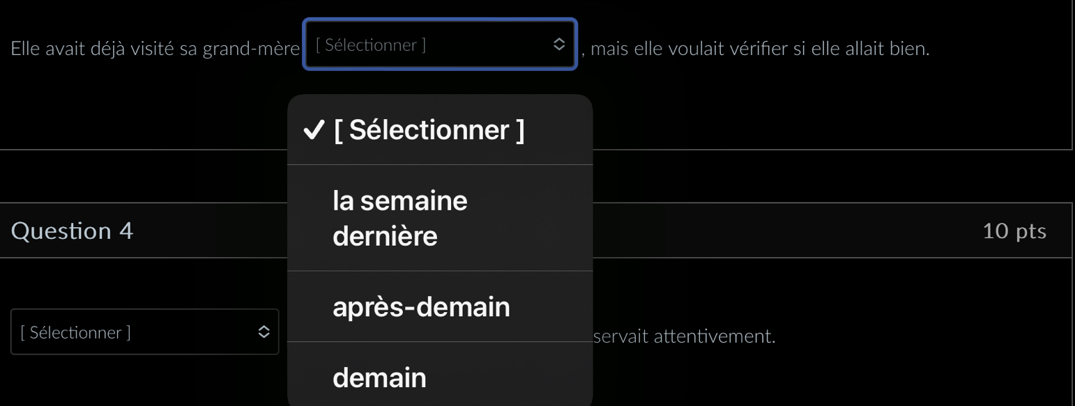 Elle avait déjà visité sa grand-mère [ Sélectionner ] , mais elle voulait vérifer si elle allait bien. 
[ Sélectionner ] 
la semaine 
Question 4 dernière 10 pts 
après-demain 
[ Sélectionner ] servait attentivement. 
demain