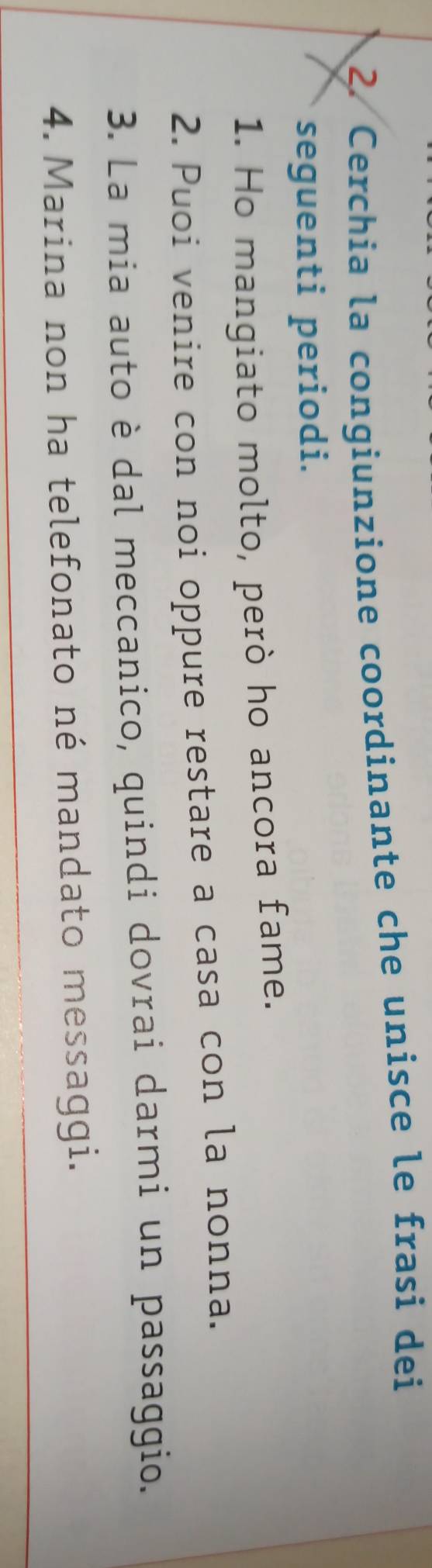 Cerchia la congiunzione coordinante che unisce le frasi dei 
seguenti periodi. 
1. Ho mangiato molto, però ho ancora fame. 
2. Puoi venire con noi oppure restare a casa con la nonna. 
3. La mia auto è dal meccanico, quindi dovrai darmi un passaggio. 
4. Marina non ha telefonato né mandato messaggi.