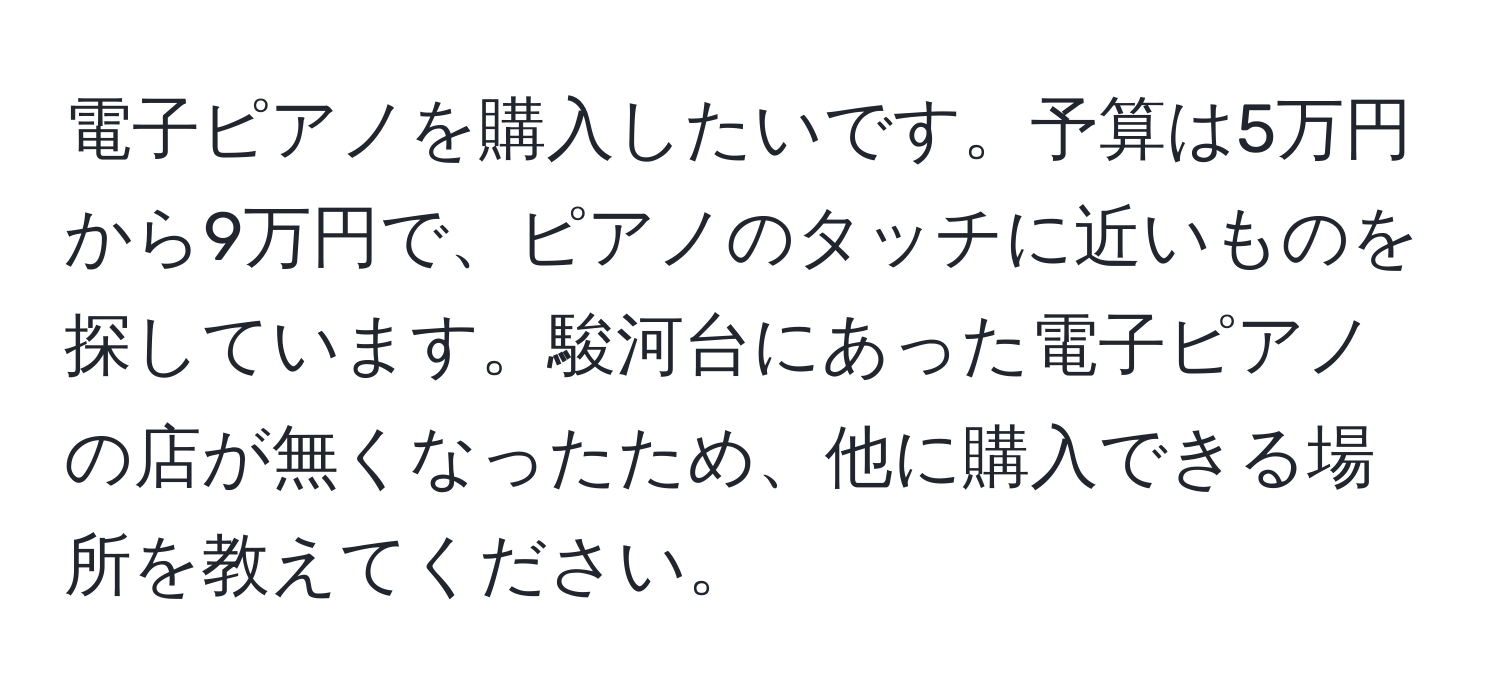 電子ピアノを購入したいです。予算は5万円から9万円で、ピアノのタッチに近いものを探しています。駿河台にあった電子ピアノの店が無くなったため、他に購入できる場所を教えてください。