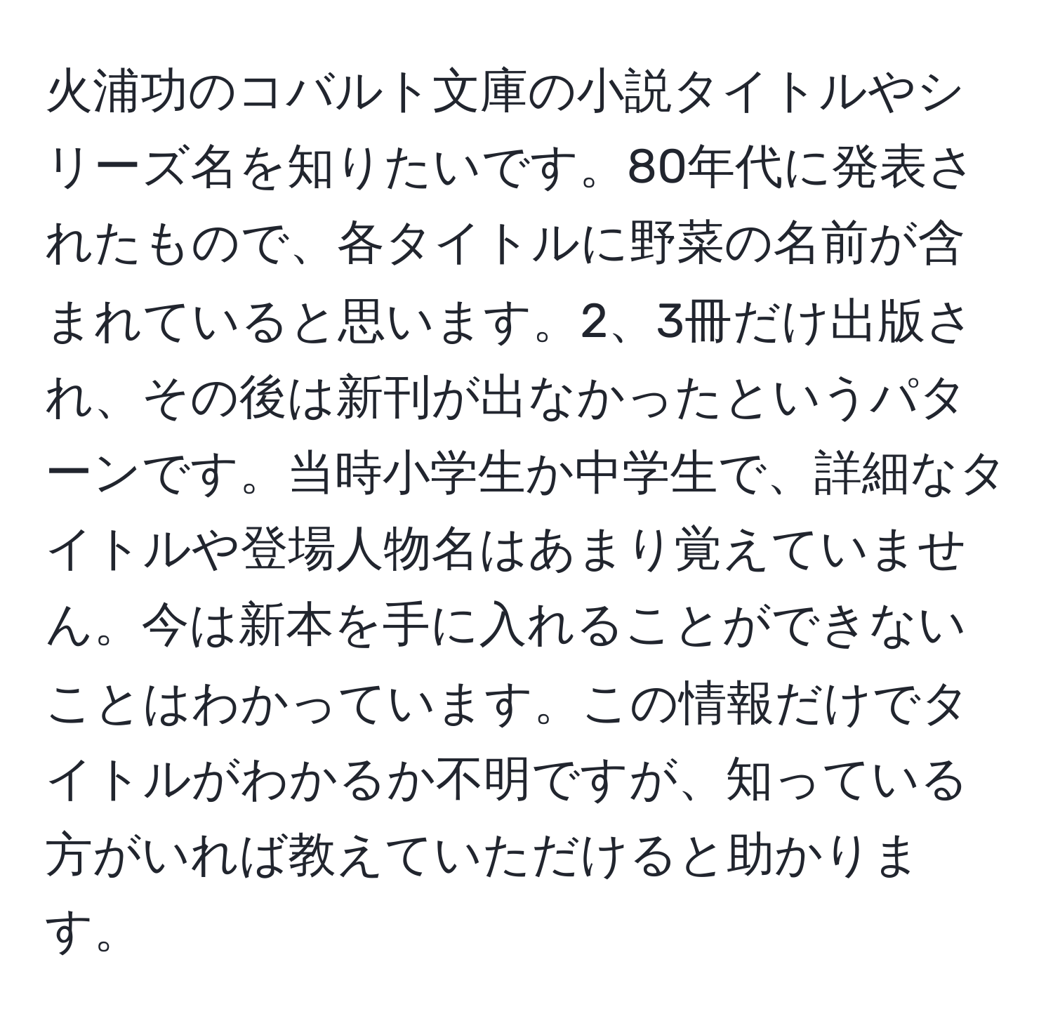 火浦功のコバルト文庫の小説タイトルやシリーズ名を知りたいです。80年代に発表されたもので、各タイトルに野菜の名前が含まれていると思います。2、3冊だけ出版され、その後は新刊が出なかったというパターンです。当時小学生か中学生で、詳細なタイトルや登場人物名はあまり覚えていません。今は新本を手に入れることができないことはわかっています。この情報だけでタイトルがわかるか不明ですが、知っている方がいれば教えていただけると助かります。