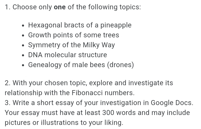 Choose only one of the following topics: 
Hexagonal bracts of a pineapple 
Growth points of some trees 
Symmetry of the Milky Way 
DNA molecular structure 
Genealogy of male bees (drones) 
2. With your chosen topic, explore and investigate its 
relationship with the Fibonacci numbers. 
3. Write a short essay of your investigation in Google Docs. 
Your essay must have at least 300 words and may include 
pictures or illustrations to your liking.