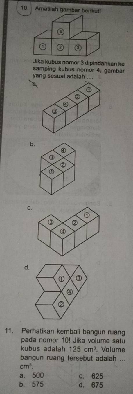 Amatilah gambar berikut!
Jika kubus nomor 3 dipindahkan ke
samping kubus nomor 4, gambar
yang sesuai adalah ....
a
b.
C
d.
11. Perhatikan kembali bangun ruang
pada nomor 10! Jika volume satu
kubus adalah 125cm^3. Volume
bangun ruang tersebut adalah ...
cm^3.
a. 500 c. 625
b. 575 d. 675