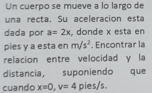 Un cuerpo se mueve a lo largo de 
una recta. Su aceleracion esta 
dada por a=2x , donde x esta en 
pies y a esta en m/s^2. Encontrar la 
relacion entre velocidad y la 
distancia, suponiendo que 
cuando x=0, v=4 pies/s.