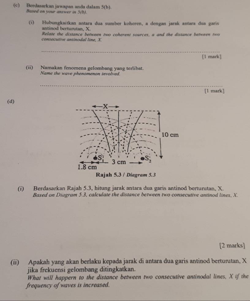 Berdasarkan jawapan anda dalam 5(b).
Based on your answer in S(b).
(i) Hubungkaitkan antara dua sumber koheren, a dengan jarak antara dua garis
antinod berturutan, X.
Relate the distance between two coherent sources, a and the distance between two
consecutive antinodal line, X.
_
[l mark]
(ii) Namakan fenomena gelombang yang terlibat.
Name the wave phenomenon involved.
_
[1 mark]
(d)
Rajah 5.3 / Diagram 5.3
(i) Berdasarkan Rajah 5.3, hitung jarak antara dua garis antinod berturutan, X.
Based on Diagram 5.3, calculate the distance between two consecutive antinod lines, X.
[2 marks]
(ii) Apakah yang akan berlaku kepada jarak di antara dua garis antinod berturutan, X
jika frekuensi gelombang ditingkatkan.
What will happern to the distance between two consecutive antinodal lines, X if the
frequency of waves is increased.